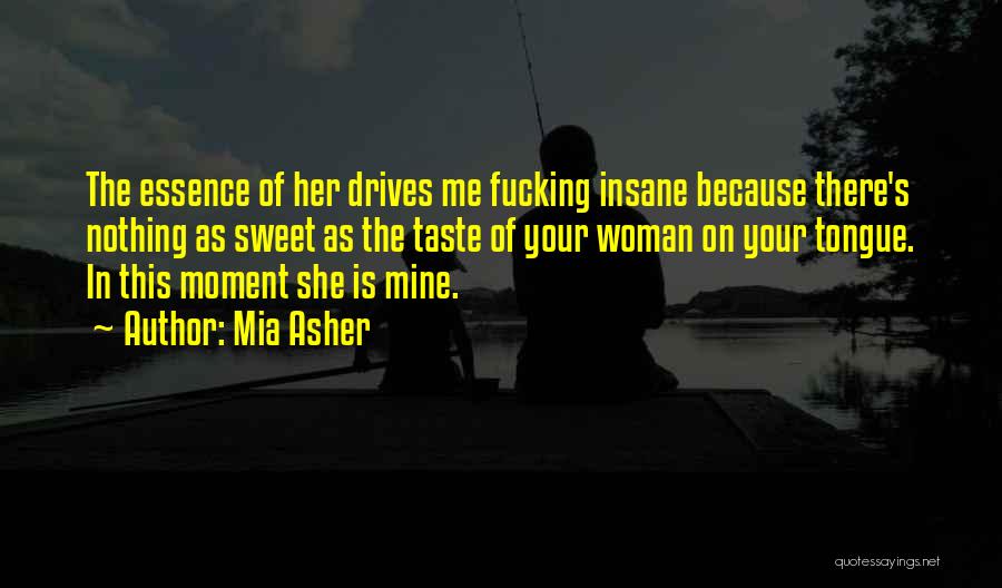 Mia Asher Quotes: The Essence Of Her Drives Me Fucking Insane Because There's Nothing As Sweet As The Taste Of Your Woman On