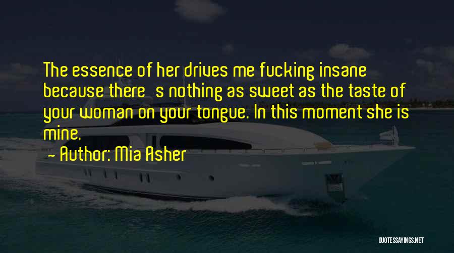 Mia Asher Quotes: The Essence Of Her Drives Me Fucking Insane Because There's Nothing As Sweet As The Taste Of Your Woman On