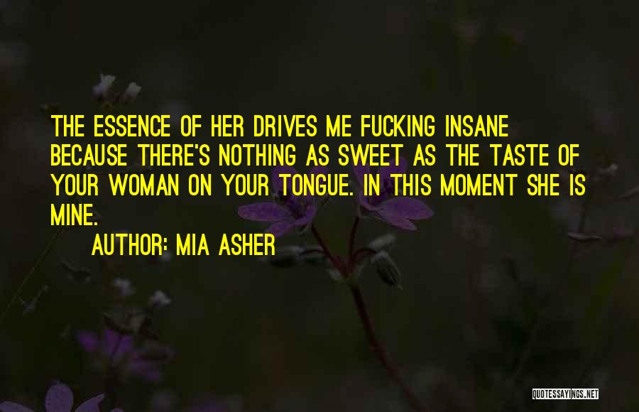Mia Asher Quotes: The Essence Of Her Drives Me Fucking Insane Because There's Nothing As Sweet As The Taste Of Your Woman On