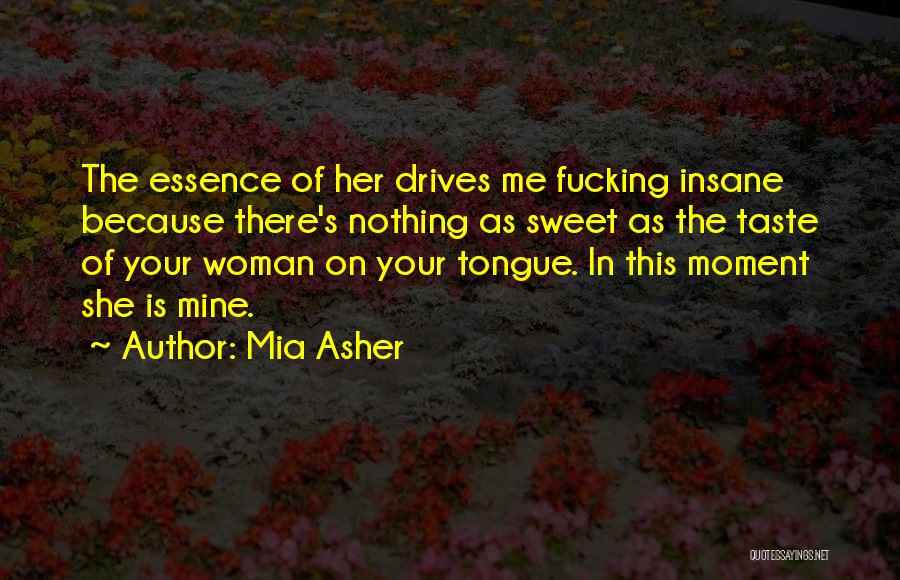 Mia Asher Quotes: The Essence Of Her Drives Me Fucking Insane Because There's Nothing As Sweet As The Taste Of Your Woman On