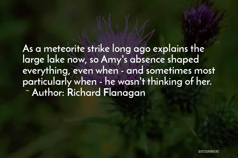 Richard Flanagan Quotes: As A Meteorite Strike Long Ago Explains The Large Lake Now, So Amy's Absence Shaped Everything, Even When - And