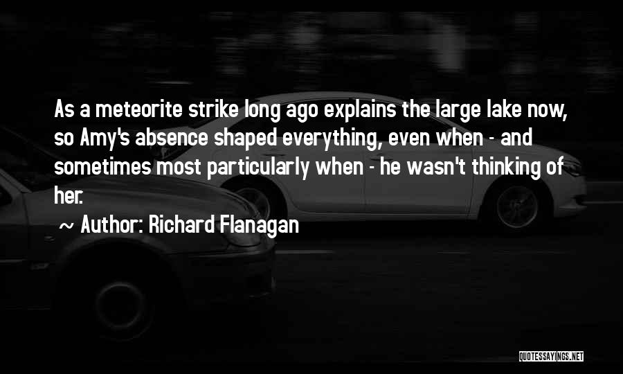 Richard Flanagan Quotes: As A Meteorite Strike Long Ago Explains The Large Lake Now, So Amy's Absence Shaped Everything, Even When - And