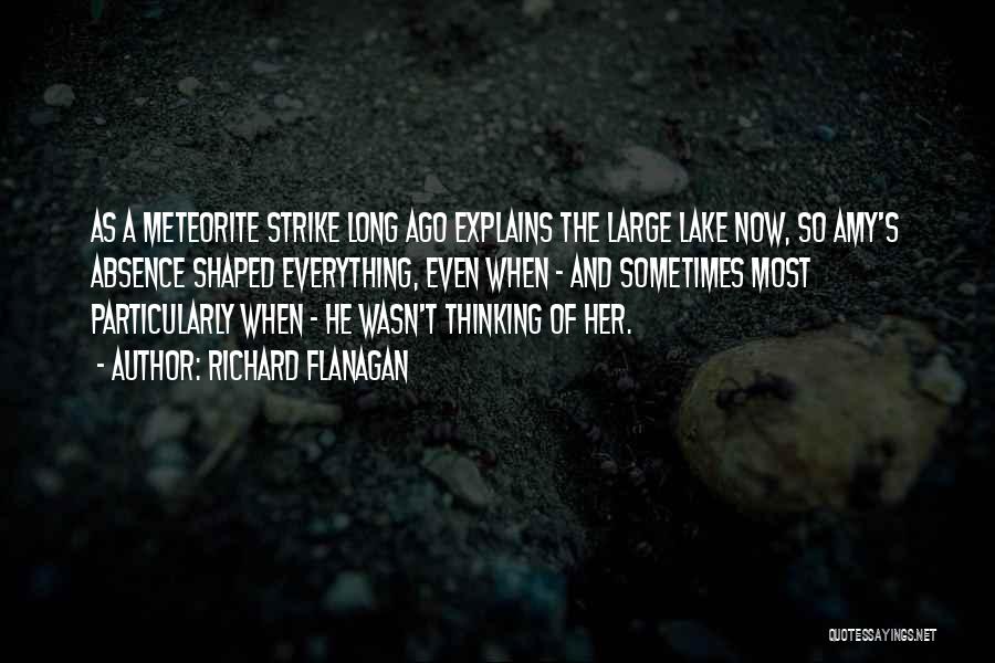 Richard Flanagan Quotes: As A Meteorite Strike Long Ago Explains The Large Lake Now, So Amy's Absence Shaped Everything, Even When - And