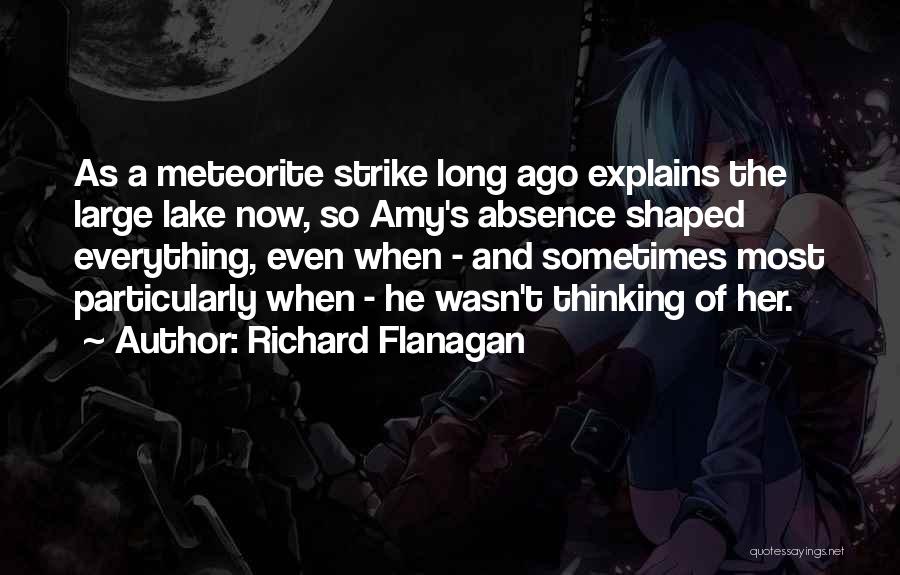 Richard Flanagan Quotes: As A Meteorite Strike Long Ago Explains The Large Lake Now, So Amy's Absence Shaped Everything, Even When - And
