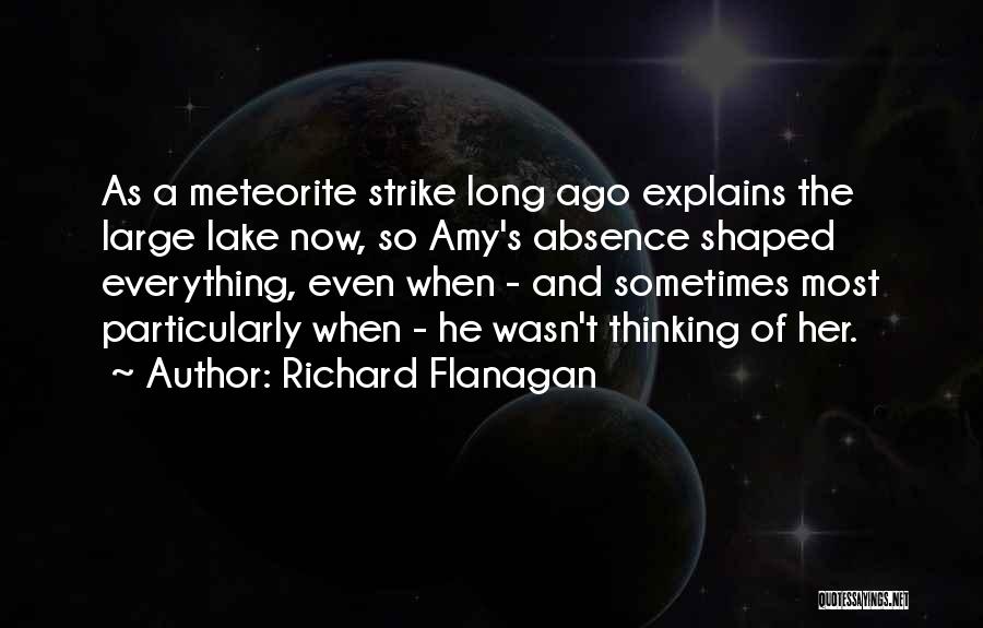 Richard Flanagan Quotes: As A Meteorite Strike Long Ago Explains The Large Lake Now, So Amy's Absence Shaped Everything, Even When - And