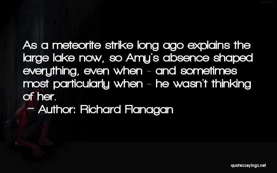 Richard Flanagan Quotes: As A Meteorite Strike Long Ago Explains The Large Lake Now, So Amy's Absence Shaped Everything, Even When - And