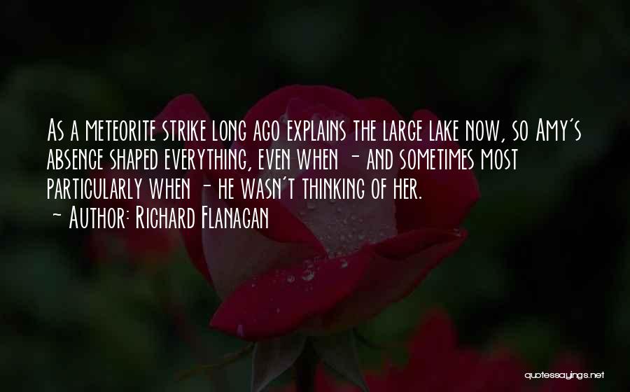 Richard Flanagan Quotes: As A Meteorite Strike Long Ago Explains The Large Lake Now, So Amy's Absence Shaped Everything, Even When - And