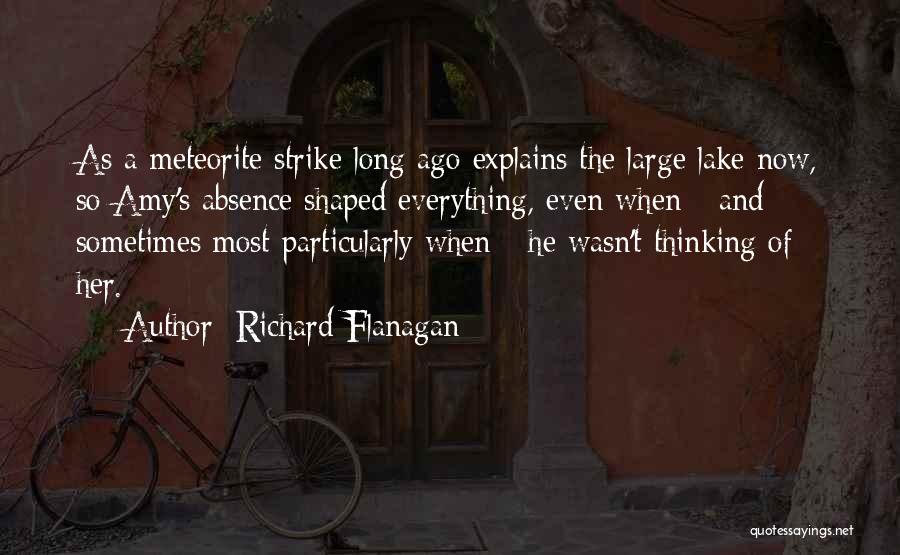 Richard Flanagan Quotes: As A Meteorite Strike Long Ago Explains The Large Lake Now, So Amy's Absence Shaped Everything, Even When - And