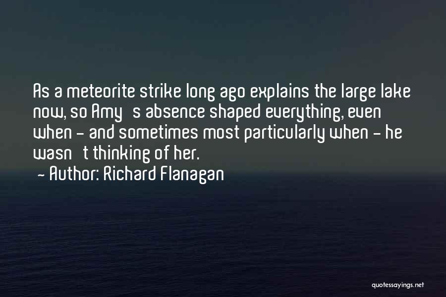 Richard Flanagan Quotes: As A Meteorite Strike Long Ago Explains The Large Lake Now, So Amy's Absence Shaped Everything, Even When - And