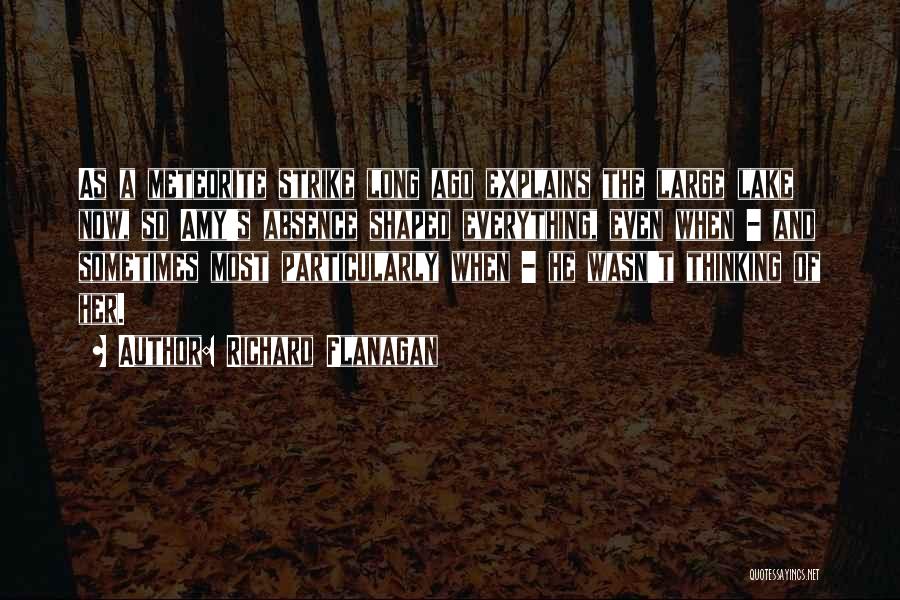 Richard Flanagan Quotes: As A Meteorite Strike Long Ago Explains The Large Lake Now, So Amy's Absence Shaped Everything, Even When - And