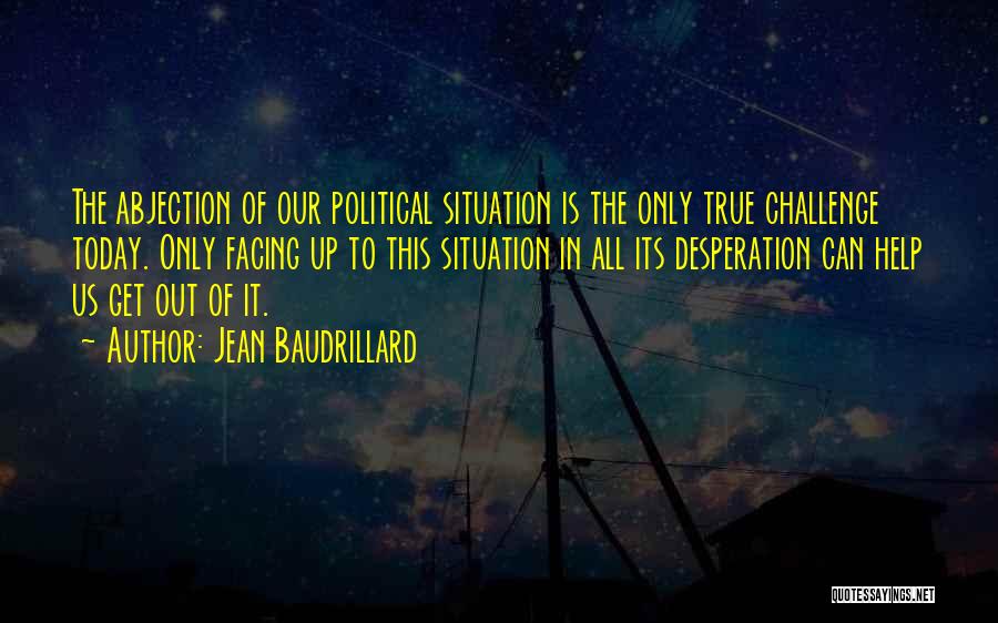 Jean Baudrillard Quotes: The Abjection Of Our Political Situation Is The Only True Challenge Today. Only Facing Up To This Situation In All