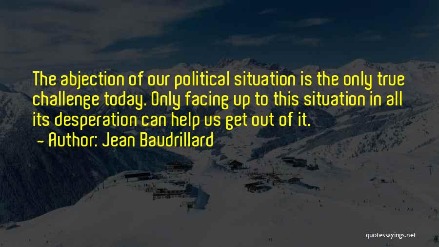 Jean Baudrillard Quotes: The Abjection Of Our Political Situation Is The Only True Challenge Today. Only Facing Up To This Situation In All