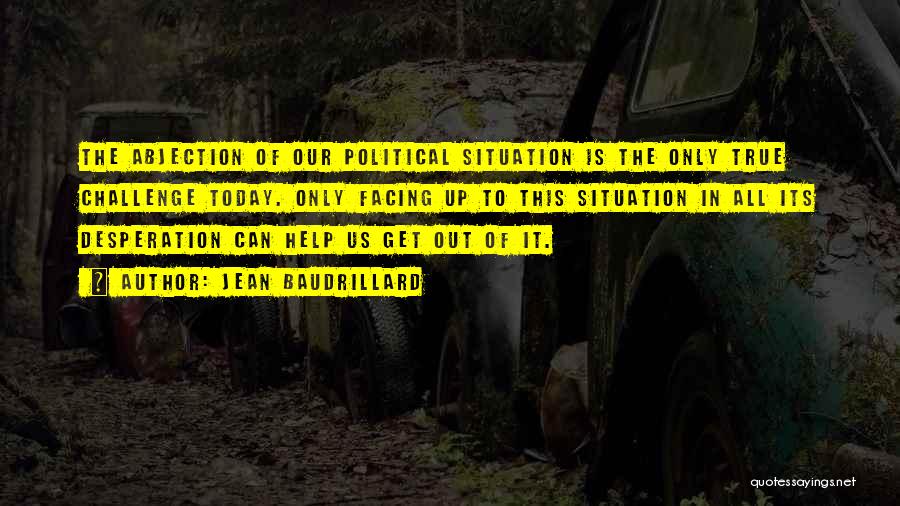 Jean Baudrillard Quotes: The Abjection Of Our Political Situation Is The Only True Challenge Today. Only Facing Up To This Situation In All