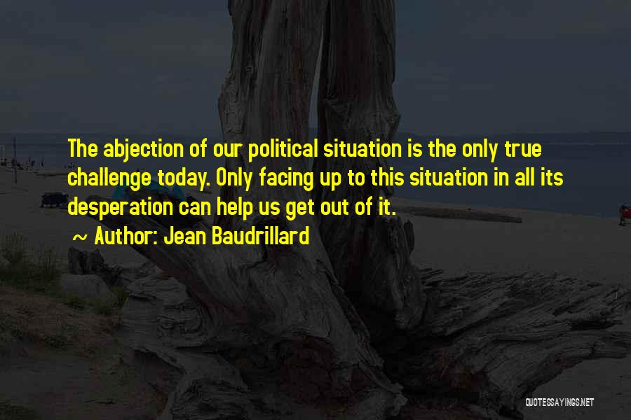 Jean Baudrillard Quotes: The Abjection Of Our Political Situation Is The Only True Challenge Today. Only Facing Up To This Situation In All