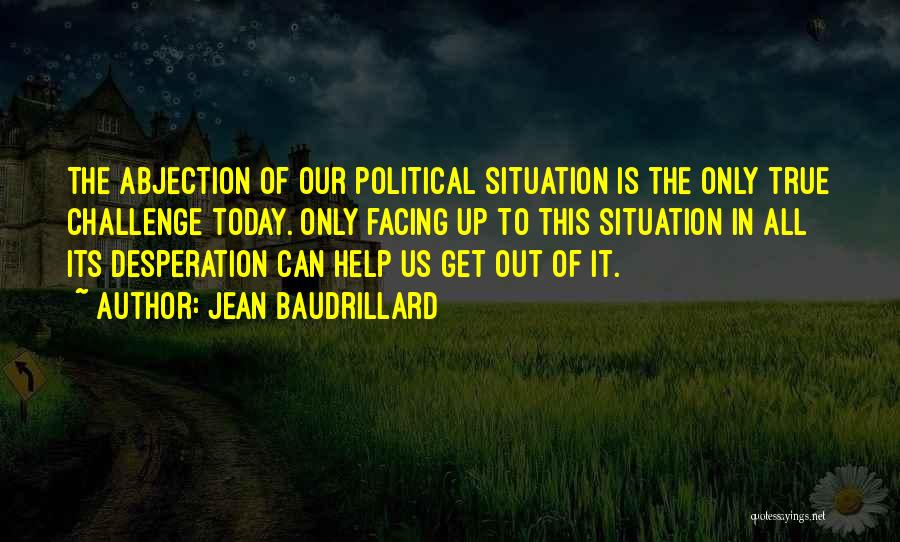 Jean Baudrillard Quotes: The Abjection Of Our Political Situation Is The Only True Challenge Today. Only Facing Up To This Situation In All