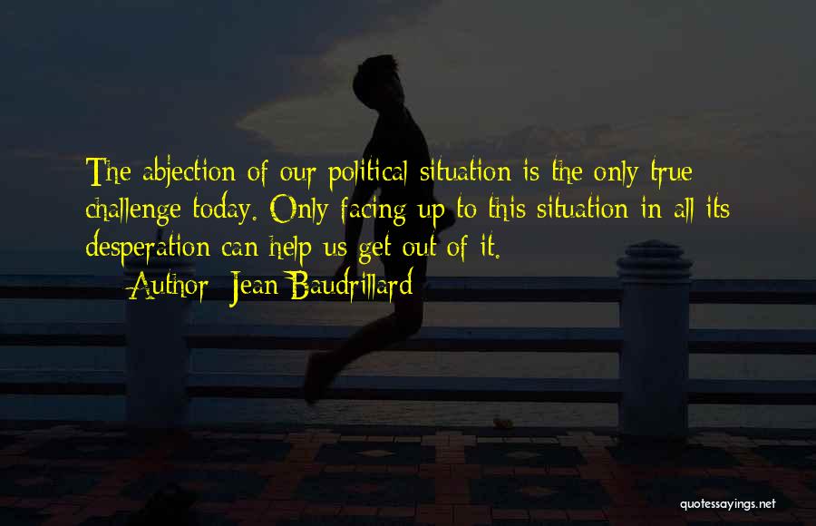 Jean Baudrillard Quotes: The Abjection Of Our Political Situation Is The Only True Challenge Today. Only Facing Up To This Situation In All