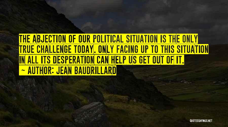 Jean Baudrillard Quotes: The Abjection Of Our Political Situation Is The Only True Challenge Today. Only Facing Up To This Situation In All