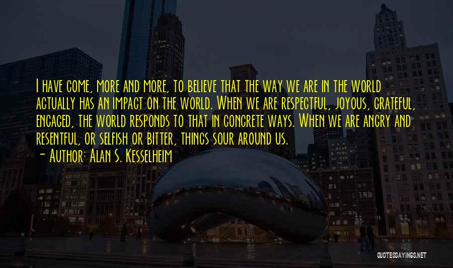 Alan S. Kesselheim Quotes: I Have Come, More And More, To Believe That The Way We Are In The World Actually Has An Impact