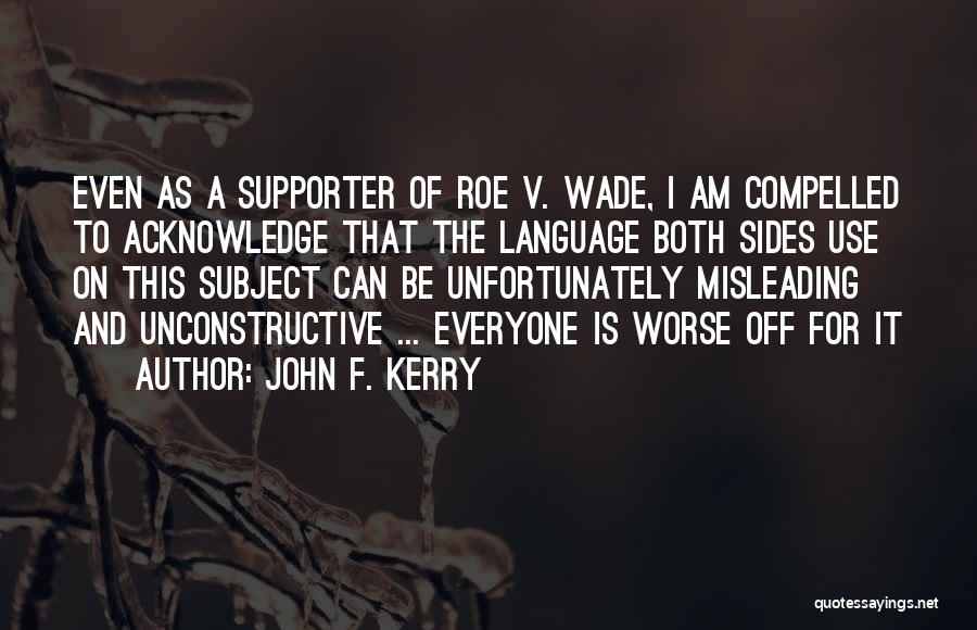 John F. Kerry Quotes: Even As A Supporter Of Roe V. Wade, I Am Compelled To Acknowledge That The Language Both Sides Use On