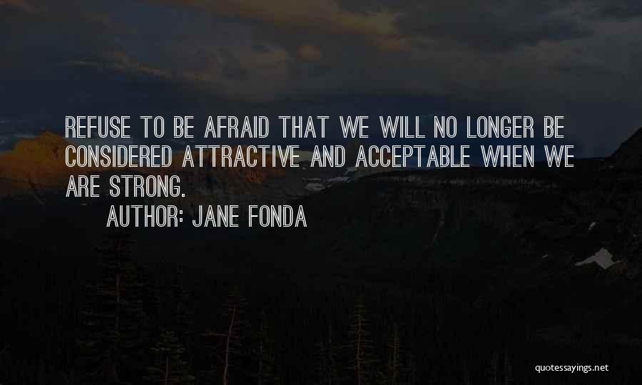 Jane Fonda Quotes: Refuse To Be Afraid That We Will No Longer Be Considered Attractive And Acceptable When We Are Strong.