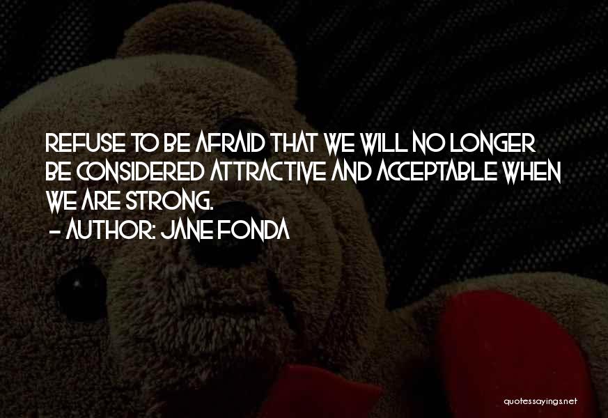 Jane Fonda Quotes: Refuse To Be Afraid That We Will No Longer Be Considered Attractive And Acceptable When We Are Strong.