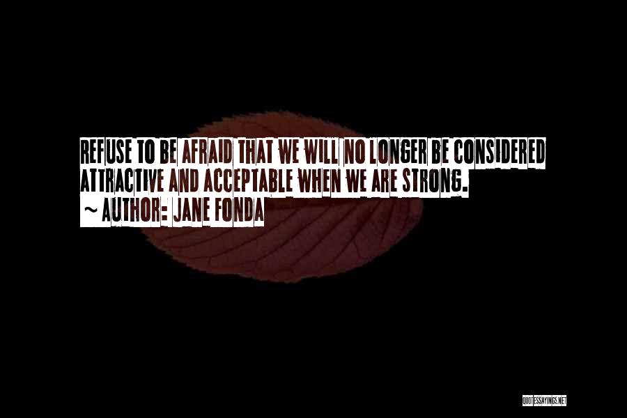 Jane Fonda Quotes: Refuse To Be Afraid That We Will No Longer Be Considered Attractive And Acceptable When We Are Strong.