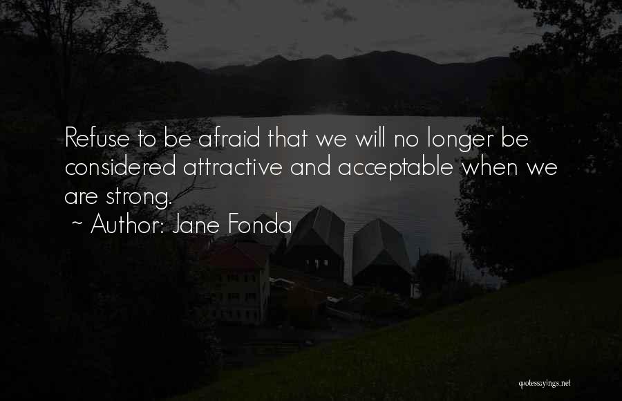 Jane Fonda Quotes: Refuse To Be Afraid That We Will No Longer Be Considered Attractive And Acceptable When We Are Strong.