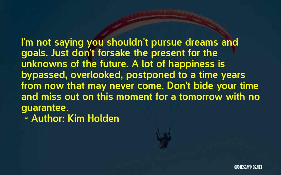 Kim Holden Quotes: I'm Not Saying You Shouldn't Pursue Dreams And Goals. Just Don't Forsake The Present For The Unknowns Of The Future.