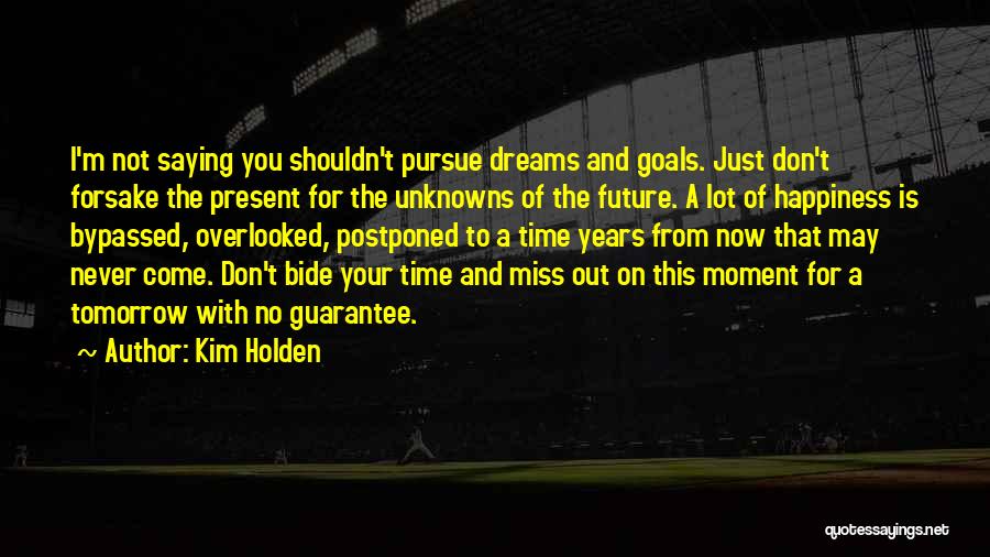 Kim Holden Quotes: I'm Not Saying You Shouldn't Pursue Dreams And Goals. Just Don't Forsake The Present For The Unknowns Of The Future.