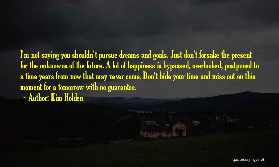 Kim Holden Quotes: I'm Not Saying You Shouldn't Pursue Dreams And Goals. Just Don't Forsake The Present For The Unknowns Of The Future.