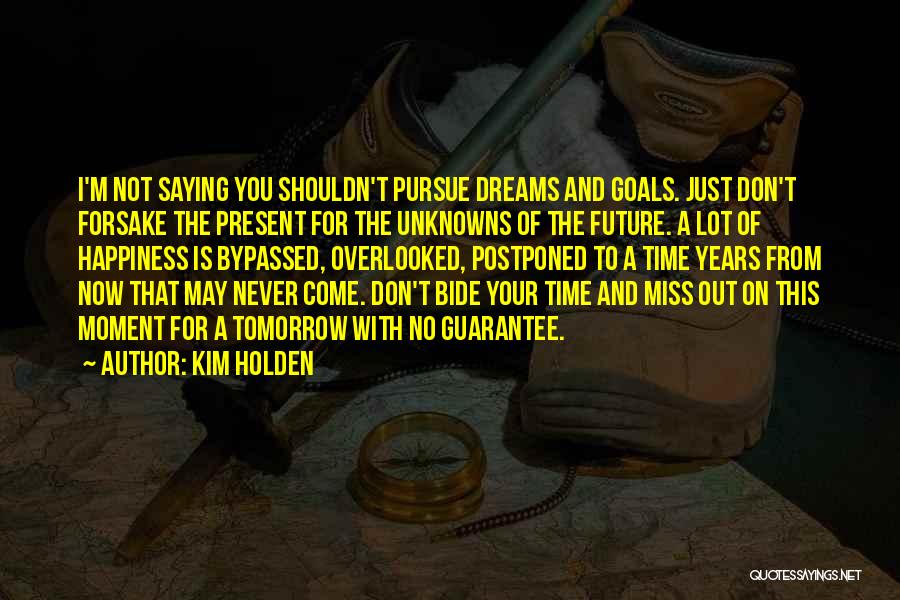 Kim Holden Quotes: I'm Not Saying You Shouldn't Pursue Dreams And Goals. Just Don't Forsake The Present For The Unknowns Of The Future.