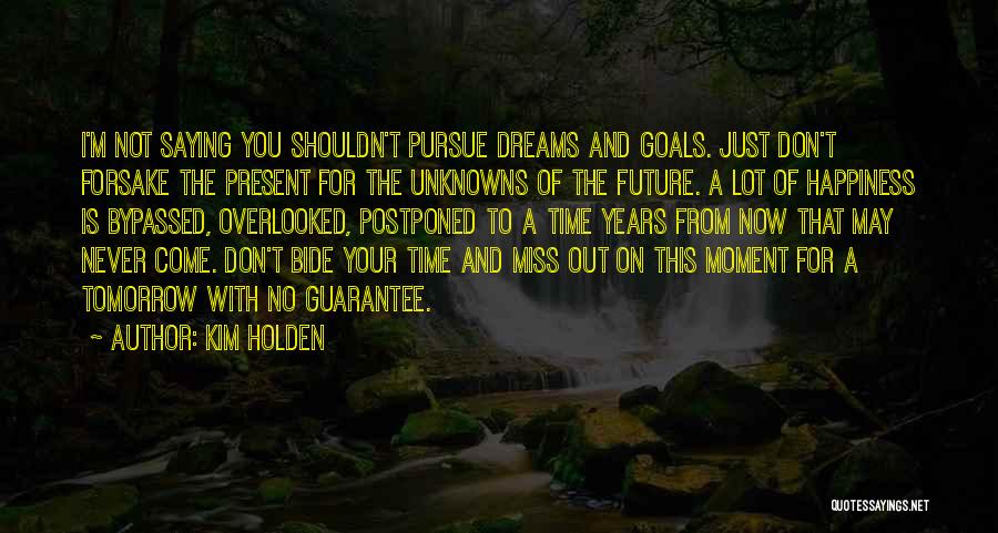 Kim Holden Quotes: I'm Not Saying You Shouldn't Pursue Dreams And Goals. Just Don't Forsake The Present For The Unknowns Of The Future.