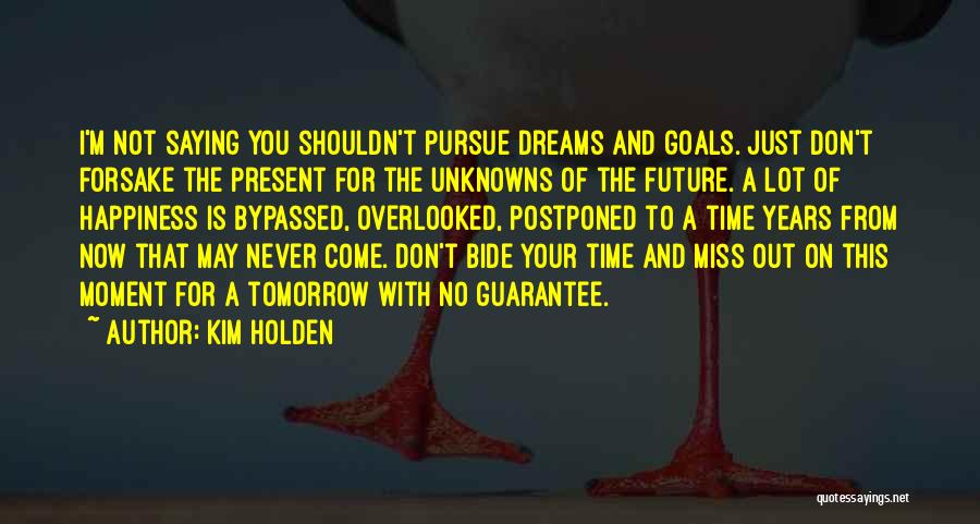 Kim Holden Quotes: I'm Not Saying You Shouldn't Pursue Dreams And Goals. Just Don't Forsake The Present For The Unknowns Of The Future.