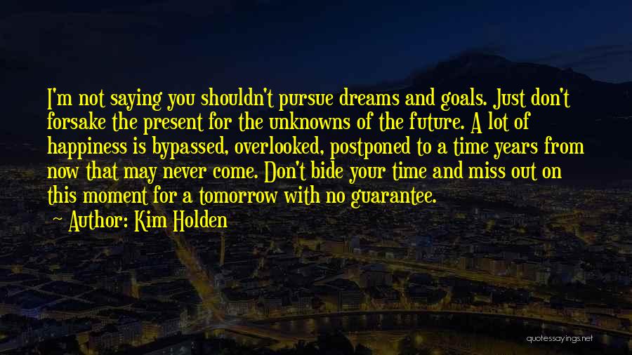 Kim Holden Quotes: I'm Not Saying You Shouldn't Pursue Dreams And Goals. Just Don't Forsake The Present For The Unknowns Of The Future.