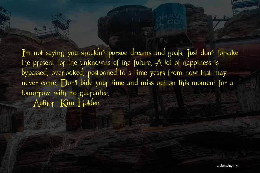 Kim Holden Quotes: I'm Not Saying You Shouldn't Pursue Dreams And Goals. Just Don't Forsake The Present For The Unknowns Of The Future.