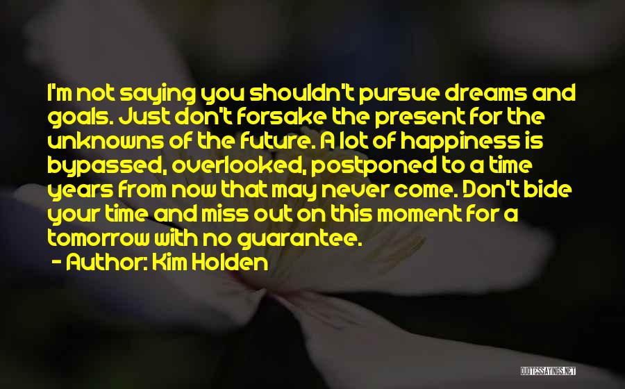 Kim Holden Quotes: I'm Not Saying You Shouldn't Pursue Dreams And Goals. Just Don't Forsake The Present For The Unknowns Of The Future.