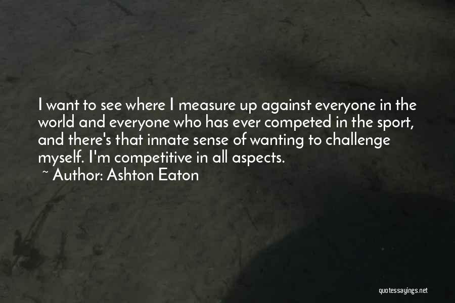 Ashton Eaton Quotes: I Want To See Where I Measure Up Against Everyone In The World And Everyone Who Has Ever Competed In