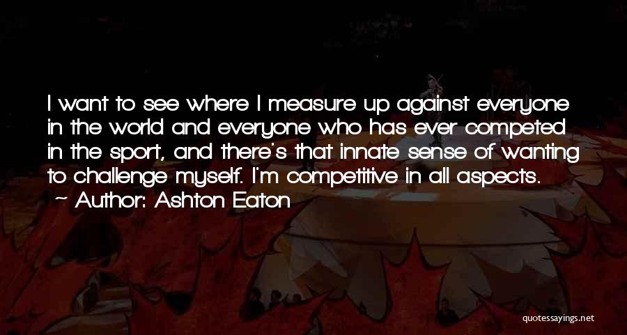 Ashton Eaton Quotes: I Want To See Where I Measure Up Against Everyone In The World And Everyone Who Has Ever Competed In