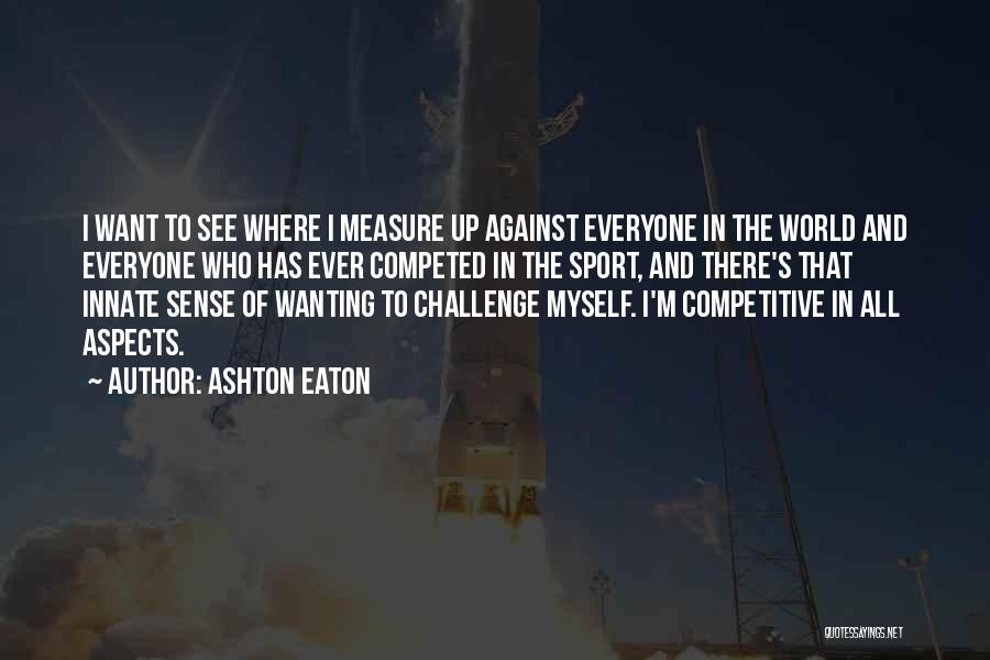 Ashton Eaton Quotes: I Want To See Where I Measure Up Against Everyone In The World And Everyone Who Has Ever Competed In