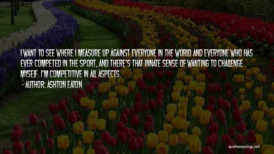 Ashton Eaton Quotes: I Want To See Where I Measure Up Against Everyone In The World And Everyone Who Has Ever Competed In
