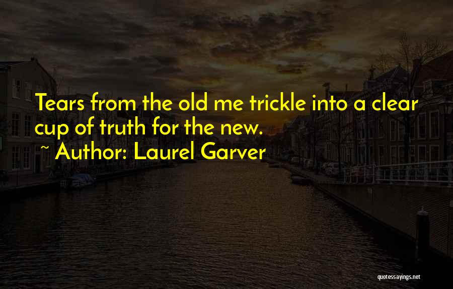 Laurel Garver Quotes: Tears From The Old Me Trickle Into A Clear Cup Of Truth For The New.