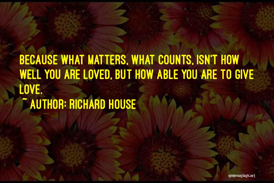 Richard House Quotes: Because What Matters, What Counts, Isn't How Well You Are Loved, But How Able You Are To Give Love.