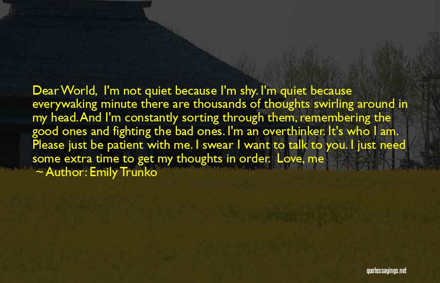 Emily Trunko Quotes: Dear World, I'm Not Quiet Because I'm Shy. I'm Quiet Because Everywaking Minute There Are Thousands Of Thoughts Swirling Around