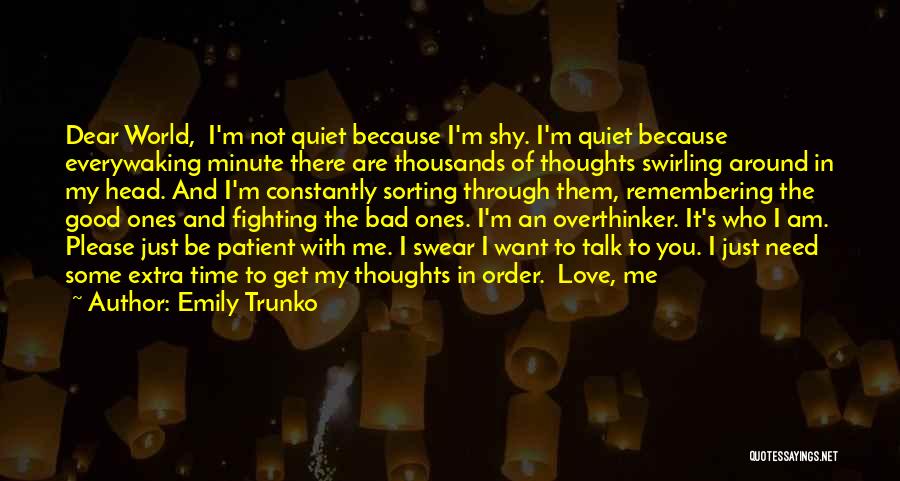 Emily Trunko Quotes: Dear World, I'm Not Quiet Because I'm Shy. I'm Quiet Because Everywaking Minute There Are Thousands Of Thoughts Swirling Around