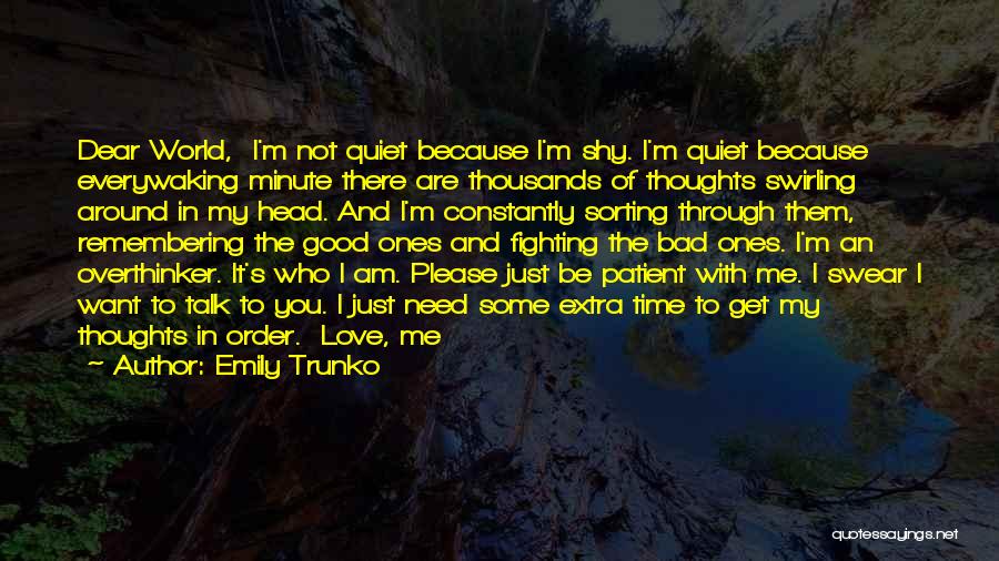 Emily Trunko Quotes: Dear World, I'm Not Quiet Because I'm Shy. I'm Quiet Because Everywaking Minute There Are Thousands Of Thoughts Swirling Around