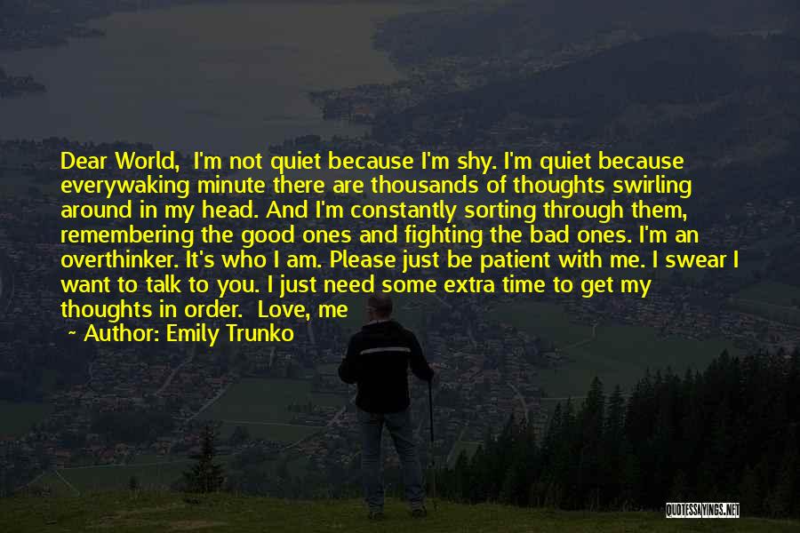 Emily Trunko Quotes: Dear World, I'm Not Quiet Because I'm Shy. I'm Quiet Because Everywaking Minute There Are Thousands Of Thoughts Swirling Around