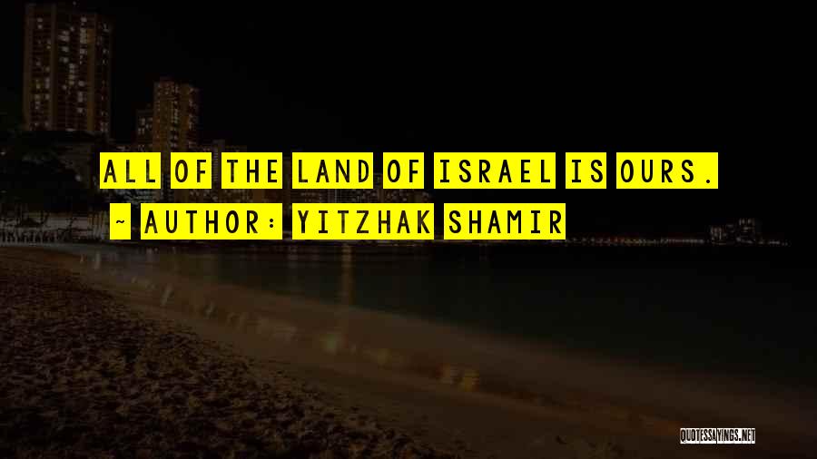Yitzhak Shamir Quotes: All Of The Land Of Israel Is Ours.