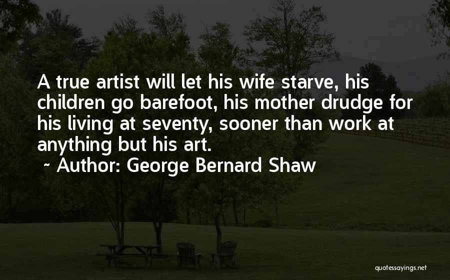 George Bernard Shaw Quotes: A True Artist Will Let His Wife Starve, His Children Go Barefoot, His Mother Drudge For His Living At Seventy,