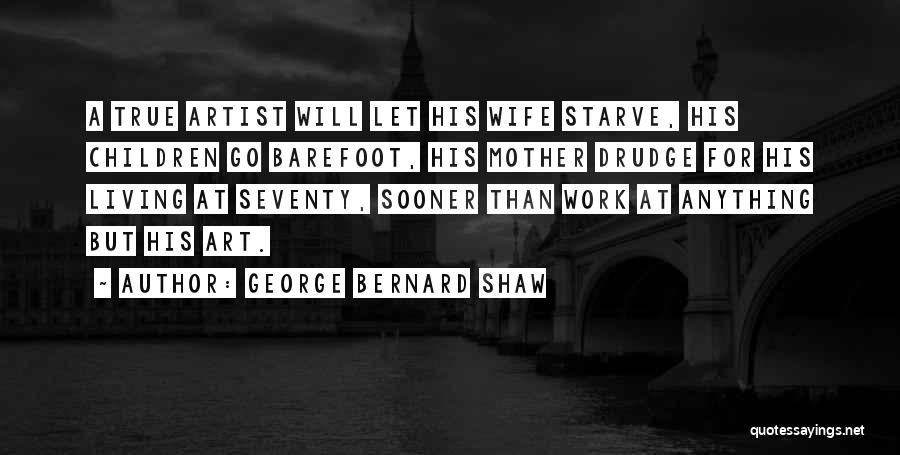 George Bernard Shaw Quotes: A True Artist Will Let His Wife Starve, His Children Go Barefoot, His Mother Drudge For His Living At Seventy,