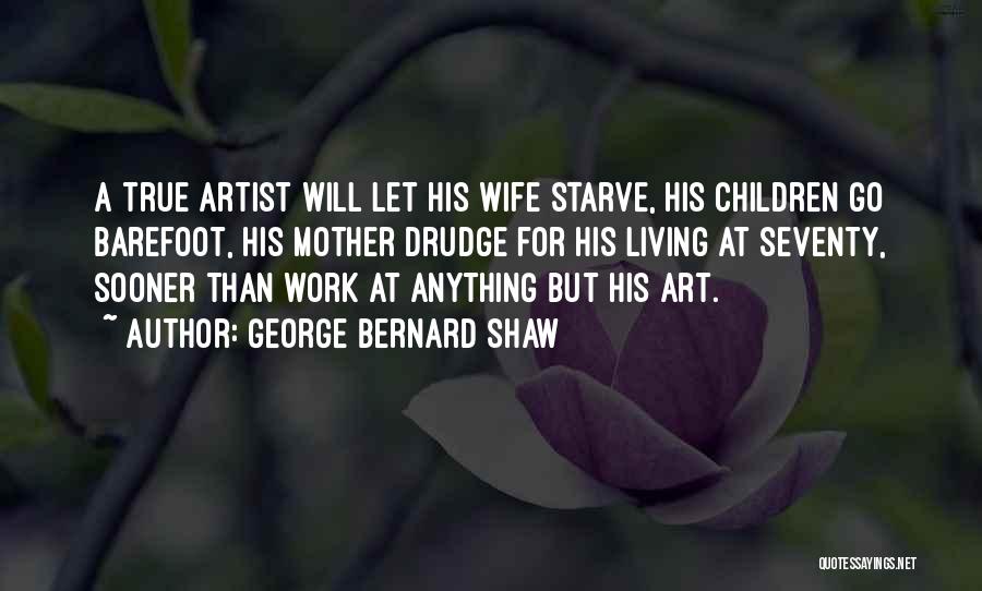 George Bernard Shaw Quotes: A True Artist Will Let His Wife Starve, His Children Go Barefoot, His Mother Drudge For His Living At Seventy,